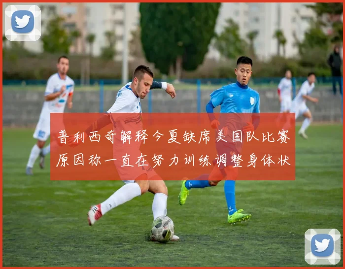 普利西奇解释今夏缺席美国队比赛原因称一直在努力训练调整身体状态