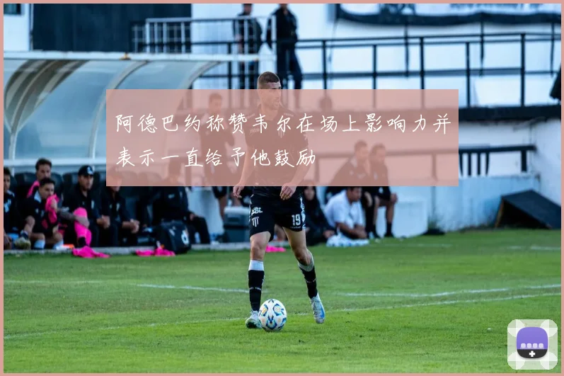 阿德巴约称赞韦尔在场上影响力并表示一直给予他鼓励