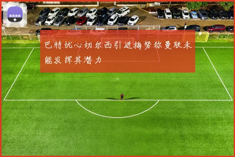 巴特忧心切尔西引进梅努称曼联未能发挥其潜力