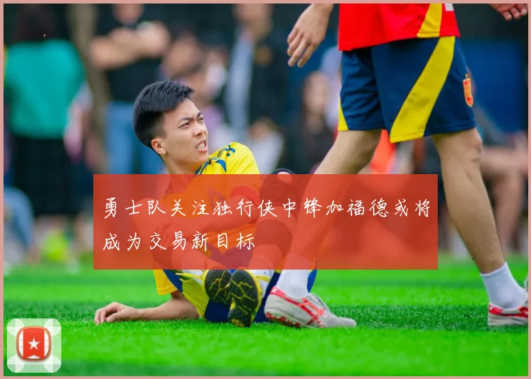 勇士队关注独行侠中锋加福德或将成为交易新目标