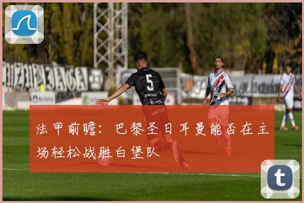 法甲前瞻：巴黎圣日耳曼能否在主场轻松战胜白堡队