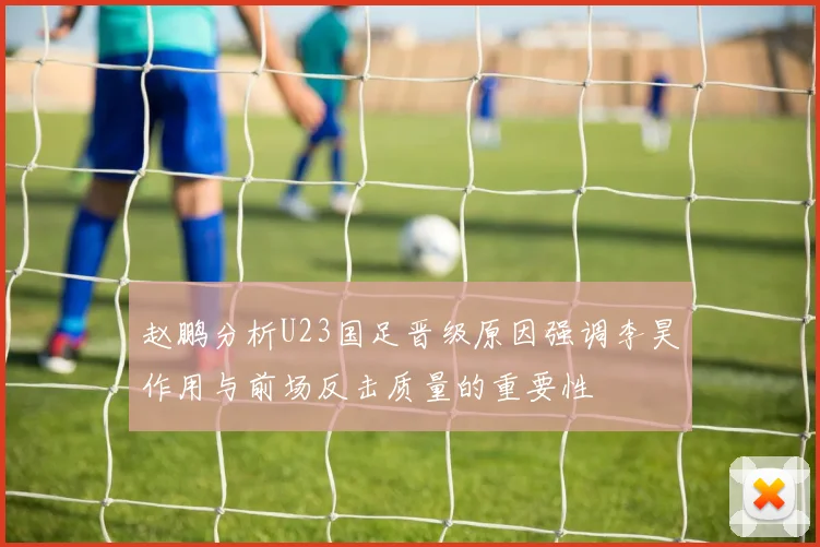 赵鹏分析U23国足晋级原因强调李昊作用与前场反击质量的重要性
