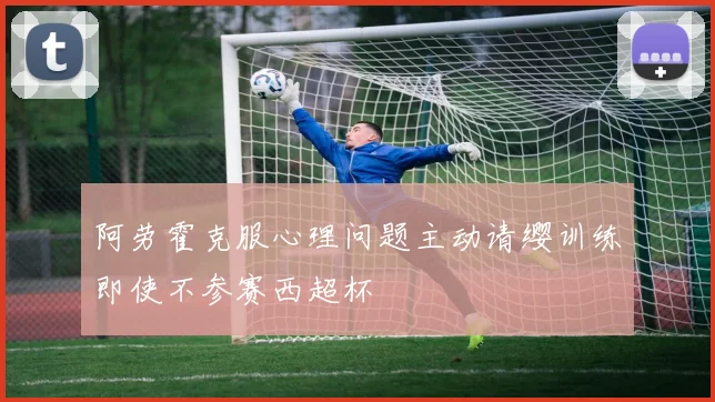阿劳霍克服心理问题主动请缨训练即使不参赛西超杯