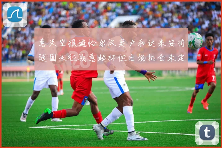 意天空报道恰尔汉奥卢和达米安将随国米征战意超杯但出场机会未定