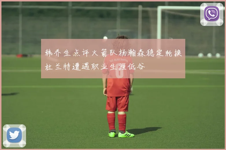 韩乔生点评火箭队杨瀚森稳定轮换杜兰特遭遇职业生涯低谷