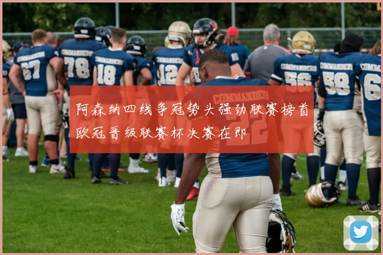 阿森纳四线争冠势头强劲联赛榜首欧冠晋级联赛杯决赛在即
