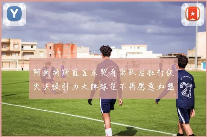 阿里纳斯直言东契奇离队后独行侠失去吸引力大牌球星不再愿意加盟