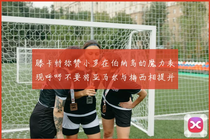 滕卡特称赞小罗在伯纳乌的魔力表现呼吁不要将亚马尔与梅西相提并论