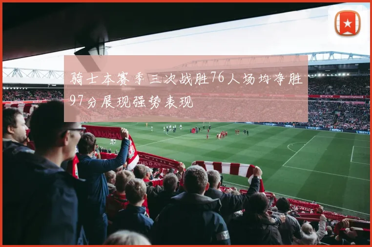 骑士本赛季三次战胜76人场均净胜97分展现强势表现