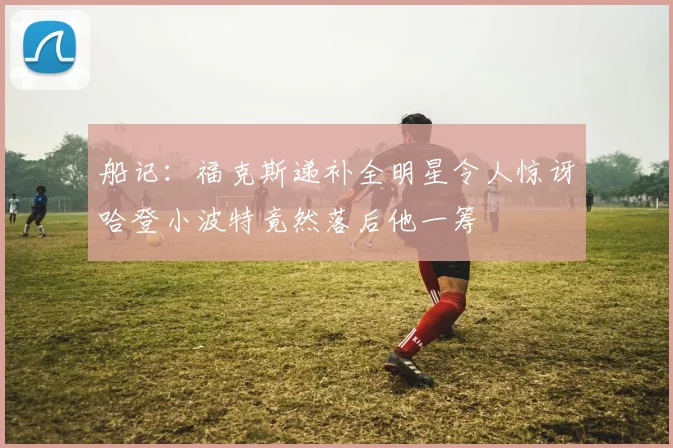 船记：福克斯递补全明星令人惊讶哈登小波特竟然落后他一筹