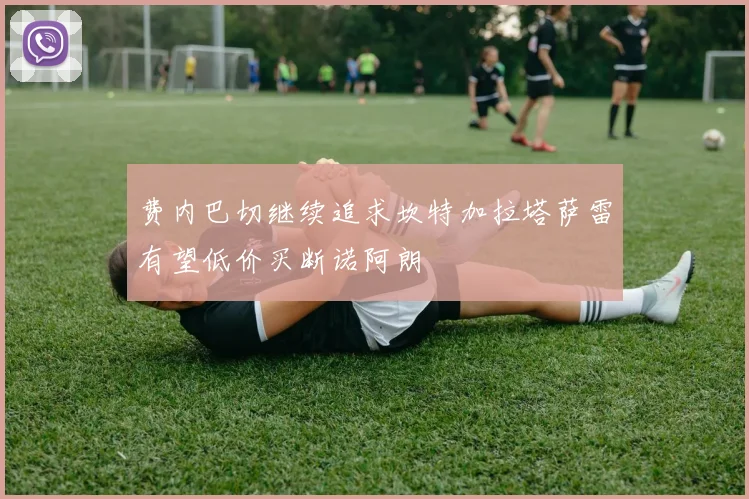 费内巴切继续追求坎特加拉塔萨雷有望低价买断诺阿朗