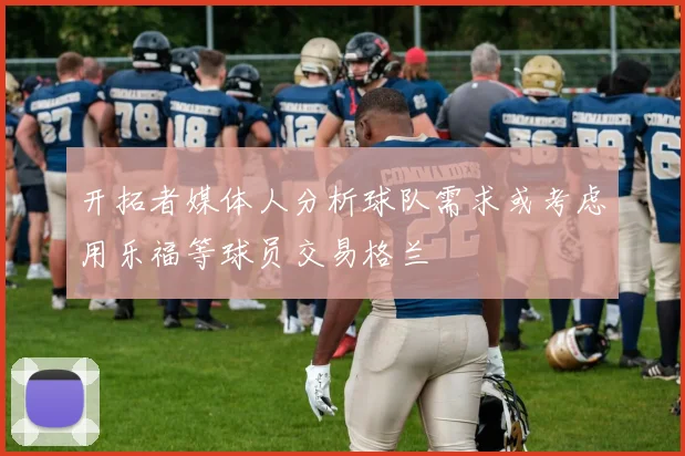 开拓者媒体人分析球队需求或考虑用乐福等球员交易格兰