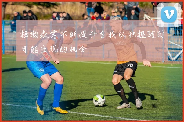 杨瀚森需不断提升自我以把握随时可能出现的机会