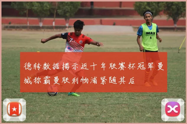 德转数据揭示近十年联赛杯冠军曼城称霸曼联利物浦紧随其后
