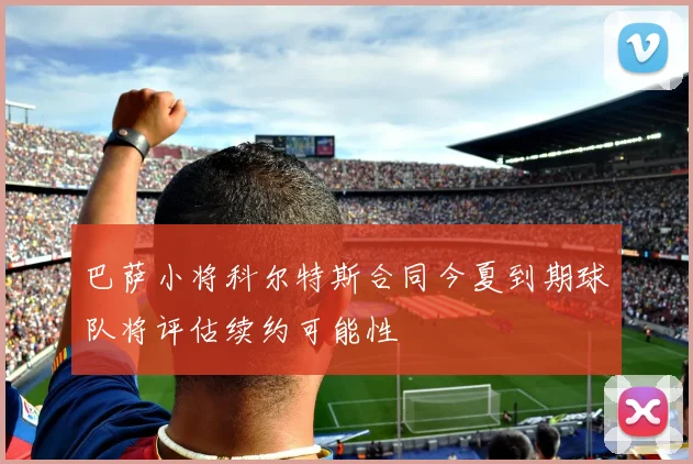 巴萨小将科尔特斯合同今夏到期球队将评估续约可能性