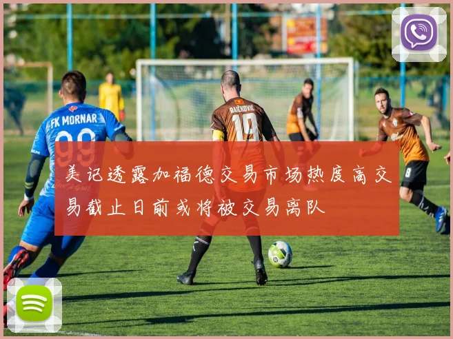 美记透露加福德交易市场热度高交易截止日前或将被交易离队