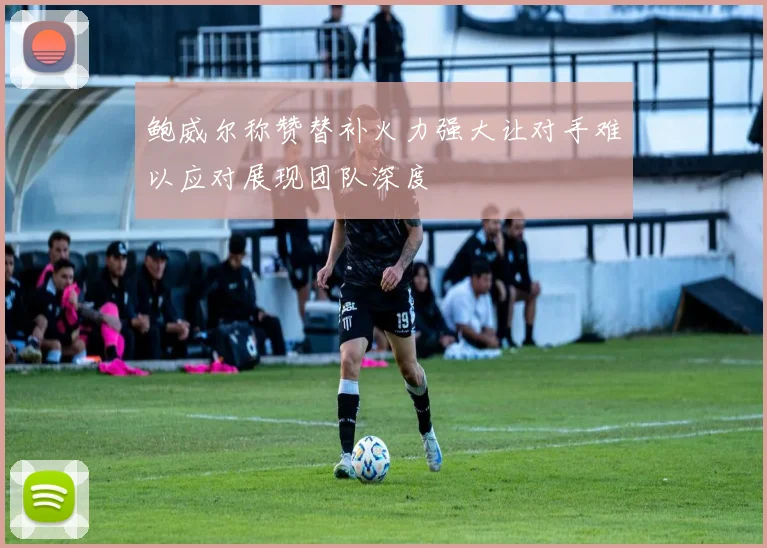 鲍威尔称赞替补火力强大让对手难以应对展现团队深度