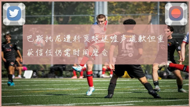 巴斯托尼遭科莫球迷嘘声道歉但重获信任仍需时间磨合