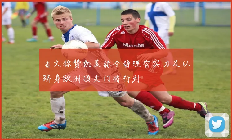 吉文称赞凯莱赫冷静理智实力足以跻身欧洲顶尖门将行列