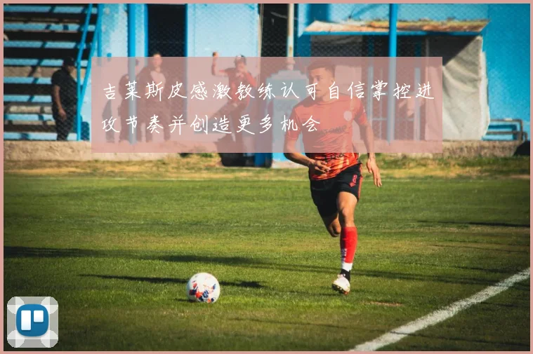 吉莱斯皮感激教练认可自信掌控进攻节奏并创造更多机会
