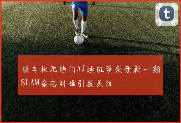 明年状元热门AJ迪班萨荣登新一期SLAM杂志封面引发关注