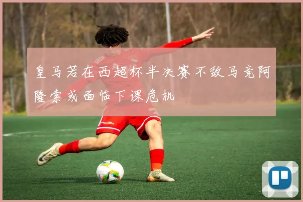 皇马若在西超杯半决赛不敌马竞阿隆索或面临下课危机