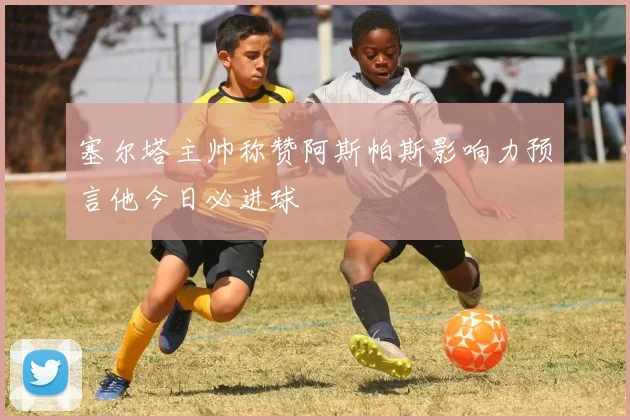 塞尔塔主帅称赞阿斯帕斯影响力预言他今日必进球