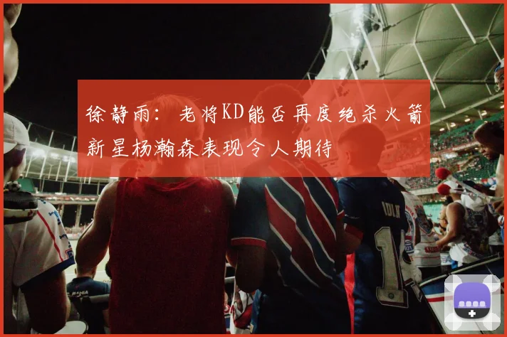 徐静雨：老将KD能否再度绝杀火箭新星杨瀚森表现令人期待