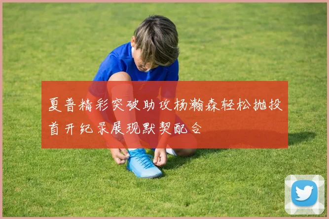 夏普精彩突破助攻杨瀚森轻松抛投首开纪录展现默契配合