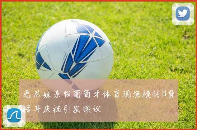悉尼妹亲临葡萄牙体育现场模仿B费捂耳庆祝引发热议