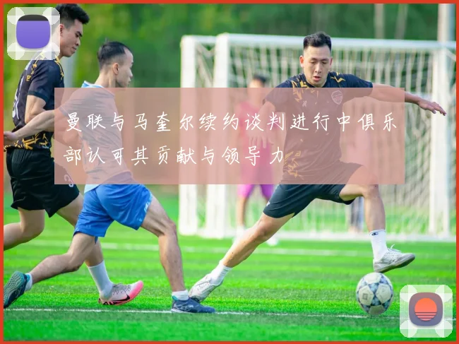 曼联与马奎尔续约谈判进行中俱乐部认可其贡献与领导力