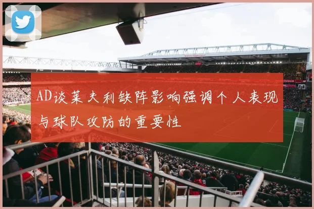 AD谈莱夫利缺阵影响强调个人表现与球队攻防的重要性
