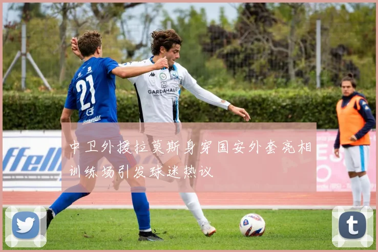 中卫外援拉莫斯身穿国安外套亮相训练场引发球迷热议