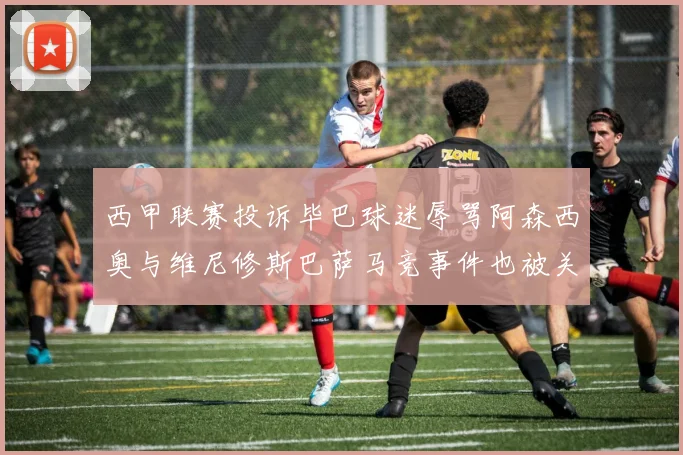 西甲联赛投诉毕巴球迷辱骂阿森西奥与维尼修斯巴萨马竞事件也被关注
